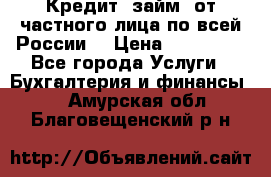 Кредит (займ) от частного лица по всей России  › Цена ­ 400 000 - Все города Услуги » Бухгалтерия и финансы   . Амурская обл.,Благовещенский р-н